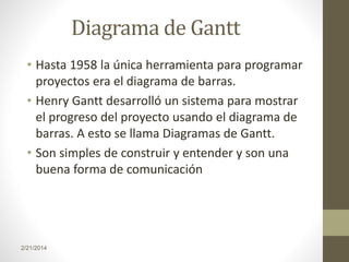 Diagrama de Gantt
• Hasta 1958 la única herramienta para programar
proyectos era el diagrama de barras.
• Henry Gantt desarrolló un sistema para mostrar
el progreso del proyecto usando el diagrama de
barras. A esto se llama Diagramas de Gantt.
• Son simples de construir y entender y son una
buena forma de comunicación

2/21/2014

 