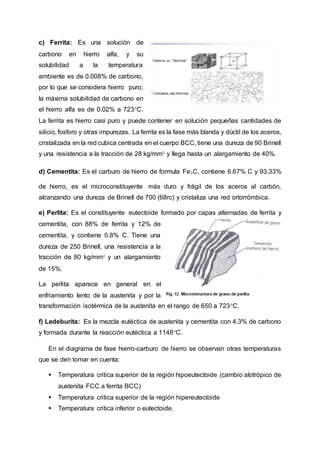 c) Ferrita: Es una solución de
carbono en hierro alfa, y su
solubilidad a la temperatura
ambiente es de 0.008% de carbono,
por lo que se considera hierro puro;
la máxima solubilidad de carbono en
el hierro alfa es de 0.02% a 723°C.
La ferrita es hierro casi puro y puede contener en solución pequeñas cantidades de
silicio, fosforo y otras impurezas. La ferrita es la fase más blanda y dúctil de los aceros,
cristalizada en la red cubica centrada en el cuerpo BCC, tiene una dureza de 90 Brinell
y una resistencia a la tracción de 28 kg/mm² y llega hasta un alargamiento de 40%.
d) Cementita: Es el carburo de hierro de formula Fe₃C, contiene 6.67% C y 93.33%
de hierro, es el microconstituyente más duro y frágil de los aceros al carbón,
alcanzando una dureza de Brinell de 700 (68rc) y cristaliza una red ortorrómbica.
e) Perlita: Es el constituyente eutectoide formado por capas alternadas de ferrita y
cementita, con 88% de ferrita y 12% de
cementita, y contiene 0.8% C. Tiene una
dureza de 250 Brinell, una resistencia a la
tracción de 80 kg/mm² y un alargamiento
de 15%.
La perlita aparece en general en el
enfriamiento lento de la austenita y por la
transformación isotérmica de la austenita en el rango de 650 a 723°C.
f) Ledeburita: Es la mezcla eutéctica de austenita y cementita con 4.3% de carbono
y formada durante la reacción eutéctica a 1148°C.
En el diagrama de fase hierro-carburo de hierro se observan otras temperaturas
que se den tomar en cuenta:
 Temperatura critica superior de la región hipoeutectoide (cambio alotrópico de
austenita FCC a ferrita BCC)
 Temperatura critica superior de la región hipereutectoide
 Temperatura critica inferior o eutectoide.
 