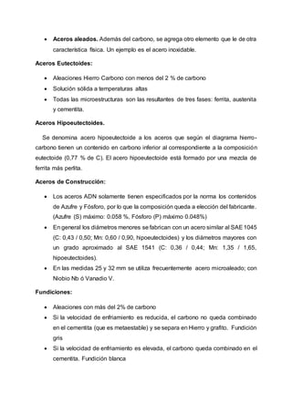  Aceros aleados. Además del carbono, se agrega otro elemento que le de otra
característica física. Un ejemplo es el acero inoxidable.
Aceros Eutectoides:
 Aleaciones Hierro Carbono con menos del 2 % de carbono
 Solución sólida a temperaturas altas
 Todas las microestructuras son las resultantes de tres fases: ferrita, austenita
y cementita.
Aceros Hipoeutectoides.
Se denomina acero hipoeutectoide a los aceros que según el diagrama hierro-
carbono tienen un contenido en carbono inferior al correspondiente a la composición
eutectoide (0,77 % de C). El acero hipoeutectoide está formado por una mezcla de
ferrita más perlita.
Aceros de Construcción:
 Los aceros ADN solamente tienen especificados por la norma los contenidos
de Azufre y Fósforo, por lo que la composición queda a elección del fabricante.
(Azufre (S) máximo: 0.058 %, Fósforo (P) máximo 0.048%)
 En general los diámetros menores se fabrican con un acero similar al SAE1045
(C: 0,43 / 0,50; Mn: 0,60 / 0,90, hipoeutectoides) y los diámetros mayores con
un grado aproximado al SAE 1541 (C: 0,36 / 0,44; Mn: 1,35 / 1,65,
hipoeutectoides).
 En las medidas 25 y 32 mm se utiliza frecuentemente acero microaleado; con
Niobio Nb ó Vanadio V.
Fundiciones:
 Aleaciones con más del 2% de carbono
 Si la velocidad de enfriamiento es reducida, el carbono no queda combinado
en el cementita (que es metaestable) y se separa en Hierro y grafito. Fundición
gris
 Si la velocidad de enfriamiento es elevada, el carbono queda combinado en el
cementita. Fundición blanca
 
