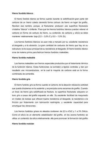 Hierro fundido blanco
El hierro fundido blanco se forma cuando durante la solidificación gran parte del
carbono de un hierro colado derretido forma carburo de hierro en lugar de grafito.
Reciben ese nombre, porque, al fracturarse producen una superficie fracturada
cristalina “blanca” o brillante. Para que los hierros fundidos blancos puedan retener el
carbono en forma de carburo de hierro, su contenido de carbono y silicio se debe
mantener relativamente bajo (2,5 – 3,0% C y 0,5 – 1,5% Si).
Los hierros fundidos blancos se usan más a menudo por su: excelente resistencia
al desgaste y a la abrasión. La gran cantidad de carburos de hierro que hay en su
estructura es la causa principal de su resistencia al desgaste. El hierro fundido blanco
sirve de materia prima para fabricar hierros fundidos maleables.
Hierro fundido maleable
Los hierros maleables son hierros especiales producidos por el tratamiento térmico
de la fundición blanca. Estas fundiciones se someten a rígidos controles y dan por
resultado una microestructura, en la cual la mayoría de carbono está en la forma
combinada de cementita.
Hierro fundido gris
El hierro fundido gris se forma cuando el carbono de la aleación rebasa la cantidad
que puede disolverse en la austenita y se precipita como escamas de grafito. Cuando
un trozo de hierro gris solidificado se fractura, la superficie fracturada adquiere un
tono gris a causa del grafito expuesto en ella. Su excelente facilidad de maquinado
en niveles de dureza que ofrecen buena resistencia al desgaste, la resistencia a la
fricción por frotamiento con lubricación restringida, y excelente capacidad para
amortiguar las vibraciones.
Los hierros fundidos grises no aleados contienen de 2,5 a 4%C y 1 a 3% Silicio.
Como el silicio es un elemento estabilizador del grafito, en los aceros fundidos se
utiliza un contenido de silicio relativamente alto para promover la formación del grafito
Hierro fundido nodular
 