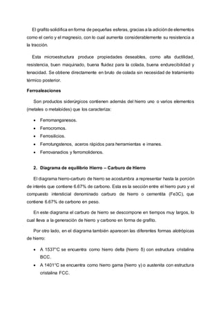 El grafito solidifica en forma de pequeñas esferas, gracias a la adiciónde elementos
como el cerio y el magnesio, con lo cual aumenta considerablemente su resistencia a
la tracción.
Esta microestructura produce propiedades deseables, como alta ductilidad,
resistencia, buen maquinado, buena fluidez para la colada, buena endurecibilidad y
tenacidad. Se obtiene directamente en bruto de colada sin necesidad de tratamiento
térmico posterior.
Ferroaleaciones
Son productos siderúrgicos contienen además del hierro uno o varios elementos
(metales o metaloides) que los caracteriza:
 Ferromanganesos.
 Ferrocromos.
 Ferrosilicios.
 Ferrotungstenos, aceros rápidos para herramientas e imanes.
 Ferrovanadios y ferromolidenos.
2. Diagrama de equilibrio Hierro – Carburo de Hierro
El diagrama hierro-carburo de hierro se acostumbra a representar hasta la porción
de interés que contiene 6.67% de carbono. Esta es la sección entre el hierro puro y el
compuesto intersticial denominado carburo de hierro o cementita (Fe3C), que
contiene 6.67% de carbono en peso.
En este diagrama el carburo de hierro se descompone en tiempos muy largos, lo
cual lleva a la generación de hierro y carbono en forma de grafito.
Por otro lado, en el diagrama también aparecen las diferentes formas alotrópicas
de hierro:
 A 1537°C se encuentra como hierro delta (hierro δ) con estructura cristalina
BCC.
 A 1401°C se encuentra como hierro gama (hierro γ) o austenita con estructura
cristalina FCC.
 