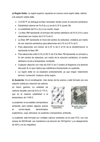 a) Región Delta: La región superior izquierda se conoce como región delta, debido
a la solución solida delta.
 A 2720 ºF se distingue la línea horizontal donde ocurre la reacción peritectica
 Solubilidad máxima de Fe δ (b.c.c) es de 0,10 % (punto M).
 La solubilidad del Fe γ (f.c.c) es mucho mayor.
 La línea NM representa el principio del cambio alotrópico de Fe δ a Fe γ para
aleaciones con menos de 0.10 % de C.
 La línea MP representa el inicio del cambio de estructura cristalina por medio
de una reacción peritectica para aleaciones de 0,10 a 0,18 % de C.
 Para aleaciones con menos de 0,18 % de C el fin de la transformación lo
representa la línea NP.
 Para aleaciones entre 0,18 y 0,50 % de C la línea PB representa en principio y
fin del cambio de estructura por medio de la reacción peritéctica, el cambio
alotrópico se da a temperatura constante.
 Cualquier aleación con más de 0,50 % de C cortara el diagrama a la derecha
del punto B, lo que implica que solidificara directamente en austenita.
 La región delta no se estudiará profundamente ya que ningún tratamiento
térmico “comercial” involucra dicha región.
b) Austenita: Es el constituyente más denso de los aceros y está formado por una
solución solida por inserción de carbono
en hierro gamma. La cantidad de
carbono disuelto varia de 0.8 a 2.11% C,
que es la máxima solubilidad a la
temperatura de 1148°C.
La austenita no es estable a temperatura
ambiente, pero existen algunos aceros
al cromo-níquel, denominados
austeniticos, cuya estructura es austenita a temperatura ambiente.
La austenita está formada por cristales cúbicos centrados en la cara FCC, con una
dureza de 300 Brinell, una resistencia a la tracción de 100 Kg/mm² y un alargamiento
de 30% y no es magnética.
 