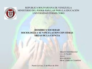 REPUBLICA BOLIVARIANA DE VENEZUELA
MINISTERIO DEL PODER POPULAR PARA LA EDUCACIÓN
UNIVERSIDAD FERMIN TORO
HOMBRE Y SOCIEDAD
SOCIOLOGIA Y SU VINCULACION CON OTRAS
AREAS DE LA CIENCIA
MILEXY RODRIGUEZ
C.I.: 19.716.495
2016-2
SOCIOLOGIA:
PROF. LISBETH CAMPINS
Puerto La Cruz, 21 de Mayo de 2016
 