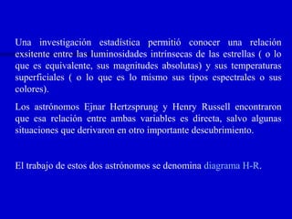 Una investigación estadística permitió conocer una relación
exsitente entre las luminosidades intrínsecas de las estrellas ( o lo
que es equivalente, sus magnitudes absolutas) y sus temperaturas
superficiales ( o lo que es lo mismo sus tipos espectrales o sus
colores).
Los astrónomos Ejnar Hertzsprung y Henry Russell encontraron
que esa relación entre ambas variables es directa, salvo algunas
situaciones que derivaron en otro importante descubrimiento.
El trabajo de estos dos astrónomos se denomina diagrama H-R.
 