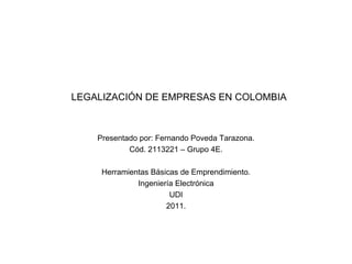 LEGALIZACIÓN DE EMPRESAS EN COLOMBIA Presentado por: Fernando Poveda Tarazona. Cód. 2113221 – Grupo 4E. Herramientas Básicas de Emprendimiento. Ingeniería Electrónica UDI 2011. 