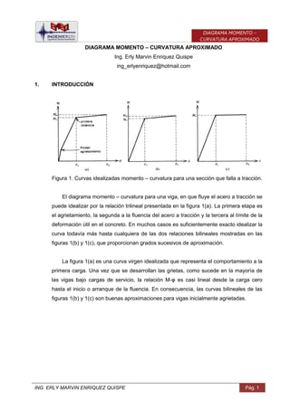 ING. ERLY MARVIN ENRIQUEZ QUISPE Pág. 1
DIAGRAMA MOMENTO –
CURVATURA APROXIMADO
DIAGRAMA MOMENTO – CURVATURA APROXIMADO
Ing. Erly Marvin Enriquez Quispe
ing_erlyenriquez@hotmail.com
1. INTRODUCCIÓN
Figura 1. Curvas idealizadas momento – curvatura para una sección que falla a tracción.
El diagrama momento – curvatura para una viga, en que fluye el acero a tracción se
puede idealizar por la relación trilineal presentada en la figura 1(a). La primera etapa es
el agrietamiento, la segunda a la fluencia del acero a tracción y la tercera al límite de la
deformación útil en el concreto. En muchos casos es suficientemente exacto idealizar la
curva todavía más hasta cualquiera de las dos relaciones bilineales mostradas en las
figuras 1(b) y 1(c), que proporcionan grados sucesivos de aproximación.
La figura 1(a) es una curva virgen idealizada que representa el comportamiento a la
primera carga. Una vez que se desarrollan las grietas, como sucede en la mayoría de
las vigas bajo cargas de servicio, la relación M-φ es casi lineal desde la carga cero
hasta el inicio o arranque de la fluencia. En consecuencia, las curvas bilineales de las
figuras 1(b) y 1(c) son buenas aproximaciones para vigas inicialmente agrietadas.
 