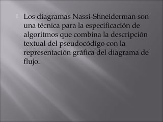    Los diagramas Nassi-Shneiderman son
    una técnica para la especificación de
    algoritmos que combina la descripción
    textual del pseudocódigo con la
    representación gráfica del diagrama de
    flujo.
 