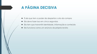 A PÁGINA DECISIVA
 É ela que tem o poder de despertar o ato da compra
 Ela deve fazer isso em cinco segundos
 Ela tem que transmitir identidade, informação e conteúdo
 Ela funciona como um anúncio da própria revista
 