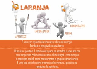 LARANJA
APETITOSO
ENCORAJADOR
COMUNICATIVO
ALEGRE
É uma cor equilibrada,vibrante e cheia de energia.
Também é amigável e convidativa.
Otimista e positivo. É estimulante para os sentidos e uma boa cor
para empresas relacionadas com a alimentação, comunicação
e interação social, como restaurantes e grupos comunitários.
É uma boa escolha para empresas de aventura, ginásios ou
negócios de alpinismo.
 