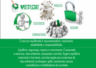 VERDE RIQUEZA
SEGURO
ECOLÓGICO
COMUNITÁRIO
É uma cor equilibrada e rejuvenescedora, representa
estabilidade e responsabilidade.
Equilíbrio, segurança, riqueza e crescimento. É associado
a natureza, meio ambiente, compaixão e carinho. Sugere equilíbrio
emocional e harmonia, uma boa opção para empresas de
tipo ambiental, jardinagem, golfe, assistentes sociais,
conselheiros e trabalhadores da caridade.
 