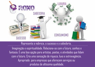 ROXO
LUXURIA
CONSUMISMO
SABEDORIA
Representa a nobreza, o sucesso e a sabedoria.
Imaginação e espiritualidade. Relaciona-se com o futuro, sonhos e
fantasia. É uma boa opção para artistas, poetas, e atividades que lidam
com o futuro. Cria uma sensação de riqueza, luxo e extravagância.
Apropriado para empresas que oferecem serviços ou
produtos de altíssima qualidade.
SUCESSO
 