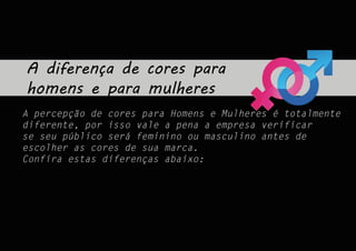 A diferença de cores para
homens e para mulheres
A percepção de cores para Homens e Mulheres é totalmente
diferente, por isso vale a pena a empresa verificar
se seu público será feminino ou masculino antes de
escolher as cores de sua marca.
Confira estas diferenças abaixo:
 