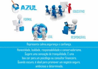 AZUL
FORMAL
RESPONSÁVELLEAL
EDUCATIVO
Representa calma,segurança e confiança.
Honestidade, lealdade, responsabilidade e conservadorismo.
Sugere uma sensação de tranquilidade. É uma
boa cor para um psicólogo ou consultor financeiro.
Quando escuro, é ideal para promover um negócio seguro,
ambicioso e determinado.
 