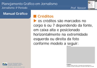 Planejamento Gráfico em Jornalismo
Jornalismo 4 Período           a
                                                                           Prof. Nasson
                                                                                        0
 Manual Gráfico
                                                         Créditos
                                                          os créditos são marcados no
                                                       corpo 6 ou 7 dependendo da fonte,
                                                       em caixa alta e posicionado
                                                       horizontalmente na extremidade
                                                       esquerda ou direita da foto
                                                       conforme modelo a seguir:




      Curso de Comunicação Social
      Faculdade Integrada Tiradentes
      Campus Amélia Maria Uchôa
   © 2009 Copyright - Autor: Prof. Esp. Nasson Paulo
 