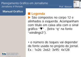 Planejamento Gráfico em Jornalismo
Jornalismo 4 Período           a
                                                                             Prof. Nasson
                                                                                          0
 Manual Gráfico
                                                          Legenda
                                                          São compostos no corpo 12 e
                                                       alinhados à esquerda. Acompanham
                                                       com título em caixa alta com o sinal
                                                       gráfico “ ” . (letra “q” na fonte
                                                       “windings3”).


                                                       • o número de toques vai depender
                                                       da fonte usada no projeto do jornal.
                                                       Ex.: 1x26; 2x62; 3x95; 4x128
      Curso de Comunicação Social
      Faculdade Integrada Tiradentes
      Campus Amélia Maria Uchôa
   © 2009 Copyright - Autor: Prof. Esp. Nasson Paulo
 