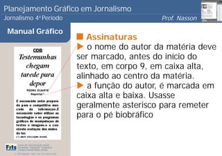 Planejamento Gráfico em Jornalismo
Jornalismo 4 Período           a
                                                                           Prof. Nasson
                                                                                        0
 Manual Gráfico
                                                          Assinaturas
                                                          o nome do autor da matéria deve
                                                       ser marcado, antes do início do
                                                       texto, em corpo 9, em caixa alta,
                                                       alinhado ao centro da matéria.
                                                          a função do autor, é marcada em
                                                       caixa alta e baixa. Usasse
                                                       geralmente asterisco para remeter
                                                       para o pé biobráfico


      Curso de Comunicação Social
      Faculdade Integrada Tiradentes
      Campus Amélia Maria Uchôa
   © 2009 Copyright - Autor: Prof. Esp. Nasson Paulo
 