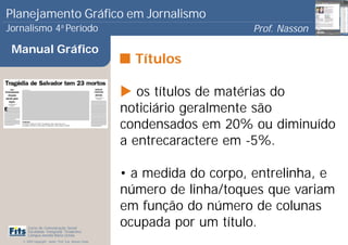 Planejamento Gráfico em Jornalismo
Jornalismo 4 Período           a
                                                                            Prof. Nasson
                                                                                         0
 Manual Gráfico
                                                         Títulos

                                                          os títulos de matérias do
                                                       noticiário geralmente são
                                                       condensados em 20% ou diminuído
                                                       a entrecaractere em -5%.

                                                       • a medida do corpo, entrelinha, e
                                                       número de linha/toques que variam
                                                       em função do número de colunas
      Curso de Comunicação Social
      Faculdade Integrada Tiradentes
                                                       ocupada por um título.
      Campus Amélia Maria Uchôa
   © 2009 Copyright - Autor: Prof. Esp. Nasson Paulo
 