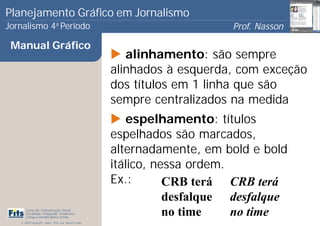 Planejamento Gráfico em Jornalismo
Jornalismo 4 Período           a
                                                                           Prof. Nasson
                                                                                        0
 Manual Gráfico
                                                          alinhamento: são sempre
                                                       alinhados à esquerda, com exceção
                                                       dos títulos em 1 linha que são
                                                       sempre centralizados na medida
                                                          espelhamento: títulos
                                                       espelhados são marcados,
                                                       alternadamente, em bold e bold
                                                       itálico, nessa ordem.
                                                       Ex.:       CRB terá CRB terá
                                                                  desfalque desfalque
      Curso de Comunicação Social
      Faculdade Integrada Tiradentes
      Campus Amélia Maria Uchôa
                                                                  no time    no time
   © 2009 Copyright - Autor: Prof. Esp. Nasson Paulo
 