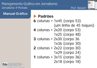 Planejamento Gráfico em Jornalismo
Jornalismo 4 Período           a
                                                                              Prof. Nasson
                                                                                           0
 Manual Gráfico
                                                            Padrões
                                                       6   colunas • 1x45 (corpo 53)
                                                                     (um linha de 45 toques)
                                                       4   colunas • 2x20 (corpo 53)
                                                                     1x25 (corpo 48)
                                                       3   colunas • 2x30 (corpo 36
                                                                     1x36 (corpo 30)
                                                       2   colunas • 2x22 (corpo 30)
                                                                     1x29 (corpo 24)
                                                       1   colunas • 3x15 (corpo 36)
      Curso de Comunicação Social
      Faculdade Integrada Tiradentes
                                                                     2x18 (corpo 18)
      Campus Amélia Maria Uchôa
   © 2009 Copyright - Autor: Prof. Esp. Nasson Paulo
 