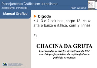 Planejamento Gráfico em Jornalismo
Jornalismo 4 Período           a
                                                                                       Prof. Nasson
                                                                                                    0
 Manual Gráfico
                                                          bigode
                                                       • 4, 3 e 2 colunas: corpo 18, caixa
                                                       alta e baixa e itálica, com 3 linhas.

                                                       Ex.

                                                        CHACINA DA GRUTA
                                                             Coordenador do Núcleo de violência da USP
                                                             conclui que fazendeiros da região ajudaram
                                                                         policiais e senhores
      Curso de Comunicação Social
      Faculdade Integrada Tiradentes
      Campus Amélia Maria Uchôa
   © 2009 Copyright - Autor: Prof. Esp. Nasson Paulo
 