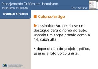 Planejamento Gráfico em Jornalismo
Jornalismo 4 Período           a
                                                                            Prof. Nasson
                                                                                         0
 Manual Gráfico
                                                         Coluna/artigo

                                                         assinatura/autor: dá-se um
                                                       destaque para o nome do auto,
                                                       usando um corpo grande como o
                                                       14, caixa alta.

                                                       • dependendo do projeto gráfico,
                                                       usasse a foto do colunista.

      Curso de Comunicação Social
      Faculdade Integrada Tiradentes
      Campus Amélia Maria Uchôa
   © 2009 Copyright - Autor: Prof. Esp. Nasson Paulo
 