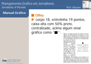 Planejamento Gráfico em Jornalismo
Jornalismo 4 Período           a
                                                                            Prof. Nasson
                                                                                         0
 Manual Gráfico
                                                          Olho
                                                          corpo 18, entrelinha 19 pontos,
                                                       caixa alta com 50% preto,
                                                       centralizado, acima algum sinal
                                                       gráfico como “ “.




      Curso de Comunicação Social
      Faculdade Integrada Tiradentes
      Campus Amélia Maria Uchôa
   © 2009 Copyright - Autor: Prof. Esp. Nasson Paulo
 