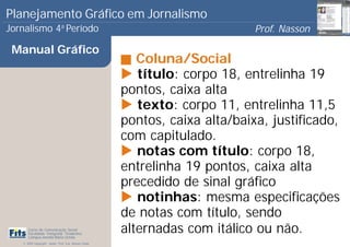 Planejamento Gráfico em Jornalismo
Jornalismo 4 Período           a
                                                                              Prof. Nasson
                                                                                           0
 Manual Gráfico
                                                          Coluna/Social
                                                          título: corpo 18, entrelinha 19
                                                       pontos, caixa alta
                                                          texto: corpo 11, entrelinha 11,5
                                                       pontos, caixa alta/baixa, justificado,
                                                       com capitulado.
                                                          notas com título: corpo 18,
                                                       entrelinha 19 pontos, caixa alta
                                                       precedido de sinal gráfico
                                                          notinhas: mesma especificações
                                                       de notas com título, sendo
      Curso de Comunicação Social
      Faculdade Integrada Tiradentes
      Campus Amélia Maria Uchôa
                                                       alternadas com itálico ou não.
   © 2009 Copyright - Autor: Prof. Esp. Nasson Paulo
 