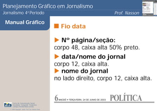 Planejamento Gráfico em Jornalismo
Jornalismo 4 Período           a
                                                                                                        Prof. Nasson
                                                                                                                     0
 Manual Gráfico
                                                             Fio data

                                                          Nº página/seção:
                                                       corpo 48, caixa alta 50% preto.
                                                          data/nome do jornal
                                                       corpo 12, caixa alta.
                                                          nome do jornal
                                                       no lado direito, corpo 12, caixa alta.


      Curso de Comunicação Social
                                                       6   MACEIÓ • TERÇA-FEIRA, 24 DE JUNHO DE 2003   POLÍTICA
      Faculdade Integrada Tiradentes
      Campus Amélia Maria Uchôa
   © 2009 Copyright - Autor: Prof. Esp. Nasson Paulo
 
