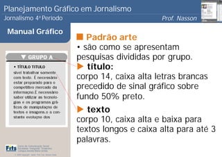 Planejamento Gráfico em Jornalismo
Jornalismo 4 Período           a
                                                                             Prof. Nasson
                                                                                          0
 Manual Gráfico
                                                          Padrão arte
                                                       • são como se apresentam
                                                       pesquisas divididas por grupo.
                                                          título:
                                                       corpo 14, caixa alta letras brancas
                                                       precedido de sinal gráfico sobre
                                                       fundo 50% preto.
                                                          texto
                                                       corpo 10, caixa alta e baixa para
                                                       textos longos e caixa alta para até 3
                                                       palavras.
      Curso de Comunicação Social
      Faculdade Integrada Tiradentes
      Campus Amélia Maria Uchôa
   © 2009 Copyright - Autor: Prof. Esp. Nasson Paulo
 