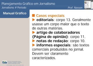 Planejamento Gráfico em Jornalismo
Jornalismo 4 Período           a
                                                                            Prof. Nasson
                                                                                         0
 Manual Gráfico
                                                         Casos especiais
                                                          editoriais: corpo 13. Geralmente
                                                       usasse um corpo maior que o texto
                                                       de outras matérias.
                                                          artigo de colaboradores
                                                       (Página de opinião): corpo 11.
                                                          notas de redação: corpo 10.
                                                          informes especiais: são textos
                                                       comerciais produzidos no jornal.
                                                       Devem ser claramento
                                                       caracterizados.
      Curso de Comunicação Social
      Faculdade Integrada Tiradentes
      Campus Amélia Maria Uchôa
   © 2009 Copyright - Autor: Prof. Esp. Nasson Paulo
 