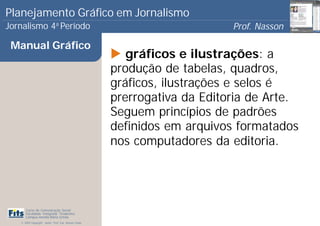Planejamento Gráfico em Jornalismo
Jornalismo 4 Período           a
                                                                            Prof. Nasson
                                                                                         0
 Manual Gráfico
                                                          gráficos e ilustrações: a
                                                       produção de tabelas, quadros,
                                                       gráficos, ilustrações e selos é
                                                       prerrogativa da Editoria de Arte.
                                                       Seguem princípios de padrões
                                                       definidos em arquivos formatados
                                                       nos computadores da editoria.




      Curso de Comunicação Social
      Faculdade Integrada Tiradentes
      Campus Amélia Maria Uchôa
   © 2009 Copyright - Autor: Prof. Esp. Nasson Paulo
 