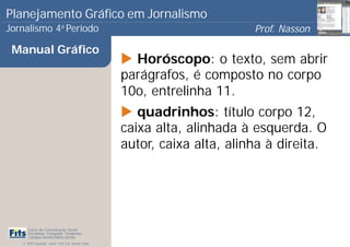 Planejamento Gráfico em Jornalismo
Jornalismo 4 Período           a
                                                                              Prof. Nasson
                                                                                           0
 Manual Gráfico
                                                         Horóscopo: o texto, sem abrir
                                                       parágrafos, é composto no corpo
                                                       10o, entrelinha 11.
                                                          quadrinhos: título corpo 12,
                                                       caixa alta, alinhada à esquerda. O
                                                       autor, caixa alta, alinha à direita.




      Curso de Comunicação Social
      Faculdade Integrada Tiradentes
      Campus Amélia Maria Uchôa
   © 2009 Copyright - Autor: Prof. Esp. Nasson Paulo
 