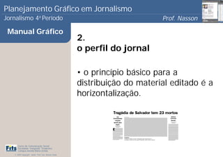 Planejamento Gráfico em Jornalismo
Jornalismo 4 Período           a
                                                                             Prof. Nasson
                                                                                          0
 Manual Gráfico
                                                       2.
                                                       o perfil do jornal

                                                       • o princípio básico para a
                                                       distribuição do material editado é a
                                                       horizontalização.




      Curso de Comunicação Social
      Faculdade Integrada Tiradentes
      Campus Amélia Maria Uchôa
   © 2009 Copyright - Autor: Prof. Esp. Nasson Paulo
 