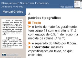 Planejamento Gráfico em Jornalismo
Jornalismo 4 Período           a
                                                                             Prof. Nasson
                                                                                          0
 Manual Gráfico
                                                       3.
                                                       padrões tipográficos
                                                         Texto
                                                         o texto de matérias geralmente
                                                       tem corpo 11 com entrelinha 11.5,
                                                       com espaço de 0,5cm de recuo, na
                                                       medida da coluna (4,5cm)
                                                          é separado do título por 0.5cm.
                                                          Intertítulo: mesmas
                                                       especificações do texto, só que
                                                       caixa alta.
      Curso de Comunicação Social
      Faculdade Integrada Tiradentes
      Campus Amélia Maria Uchôa
   © 2009 Copyright - Autor: Prof. Esp. Nasson Paulo
 