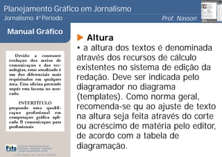 Planejamento Gráfico em Jornalismo
Jornalismo 4 Período           a
                                                                             Prof. Nasson
                                                                                          0
 Manual Gráfico
                                                          Altura
                                                       • a altura dos textos é denominada
                                                       através dos recursos de cálculo
                                                       existentes no sistema de edição da
                                                       redação. Deve ser indicada pelo
                                                       diagramador no diagrama
                                                       (templates). Como norma geral,
                                                       recomenda-se qu ao ajuste de texto
                                                       na altura seja feita através do corte
                                                       ou acréscimo de matéria pelo editor,
                                                       de acordo com a tabela de
      Curso de Comunicação Social
      Faculdade Integrada Tiradentes
      Campus Amélia Maria Uchôa
                                                       diagramação.
   © 2009 Copyright - Autor: Prof. Esp. Nasson Paulo
 