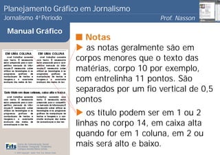 Planejamento Gráfico em Jornalismo
Jornalismo 4 Período           a
                                                                             Prof. Nasson
                                                                                          0
 Manual Gráfico
                                                         Notas
                                                          as notas geralmente são em
                                                       corpos menores que o texto das
                                                       matérias, corpo 10 por exemplo,
                                                       com entrelinha 11 pontos. São
                                                       separados por um fio vertical de 0,5
                                                       pontos
                                                          os título podem ser em 1 ou 2
                                                       linhas no corpo 14, em caixa alta
                                                       quando for em 1 coluna, em 2 ou
      Curso de Comunicação Social
      Faculdade Integrada Tiradentes
      Campus Amélia Maria Uchôa
                                                       mais será alto e baixo.
   © 2009 Copyright - Autor: Prof. Esp. Nasson Paulo
 