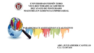 UNIVERSIDAD FERMÍN TORO
VICE-RECTORADO ACADÉMICO
DECANATO DE POSTGRADO
MAESTRÍA EN GERENCIA EMPRESARIAL
PARADIGMA CUANTITATIVO Y CUALITATIVO
ABG. JUVEAMERIK CASTILLO
C.I.: 13.187.611
 