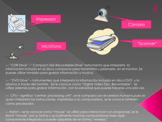 3
                   Impresora
                                                                               Cámara



                                                                                     “Scanner”
                       Micrófono



--- “CDR Drive” –” Compact Disk Recordable Drive” instrumento que interpreta la
información incluida en el disco compacto para transmitirla y plasmarla en el monitor. Se
puede utlizar también para grabar información o musica.

--- “DVD Drive” – instrumenteo que interpreta la información incluida en disco DVD y la
plasma a traves del monitor. Se le conoce como “Digital Video Disc Recordable”, se
utiliza además para grabar información, con la salvedad que puede hacerse una sola vez.

--- CPU – significa “central processing unit” se le compara con el cerebro humano,pues es
quien interpreta las instrucciones impartidas a la computadora, se le conoce también
como procesador.

--- Ratón – se le conoce como “mouse” se utiliza para interactuar con programas, se le
llamó “mouse” por su forma y actualmente muchas computadoras traen este
componente integrado o puede adquirirse de en forma “wireless”.
 