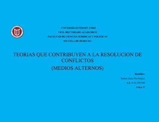 UNIVERSIDAD FERMIN TORO
VICE- RECTORADO ACADEMICO
FACULTAD DE CIENCIAS JURIDICAS Y POLITICAS
ESCUELA DE DERECHO
TEORIAS QUE CONTRIBUYEN A LA RESOLUCION DE
CONFLICTOS
(MEDIOS ALTERNOS)
Bachiller:
Robert Jesus Pire Mejias
C.I. V-24.550.950
SAIA: F
 