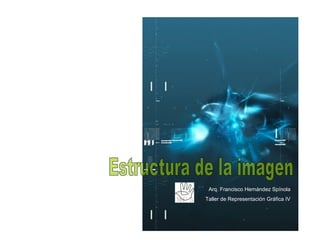 Estructura de la imagen Arq. Francisco Hernández Spínola Taller de Representación Gráfica IV . 