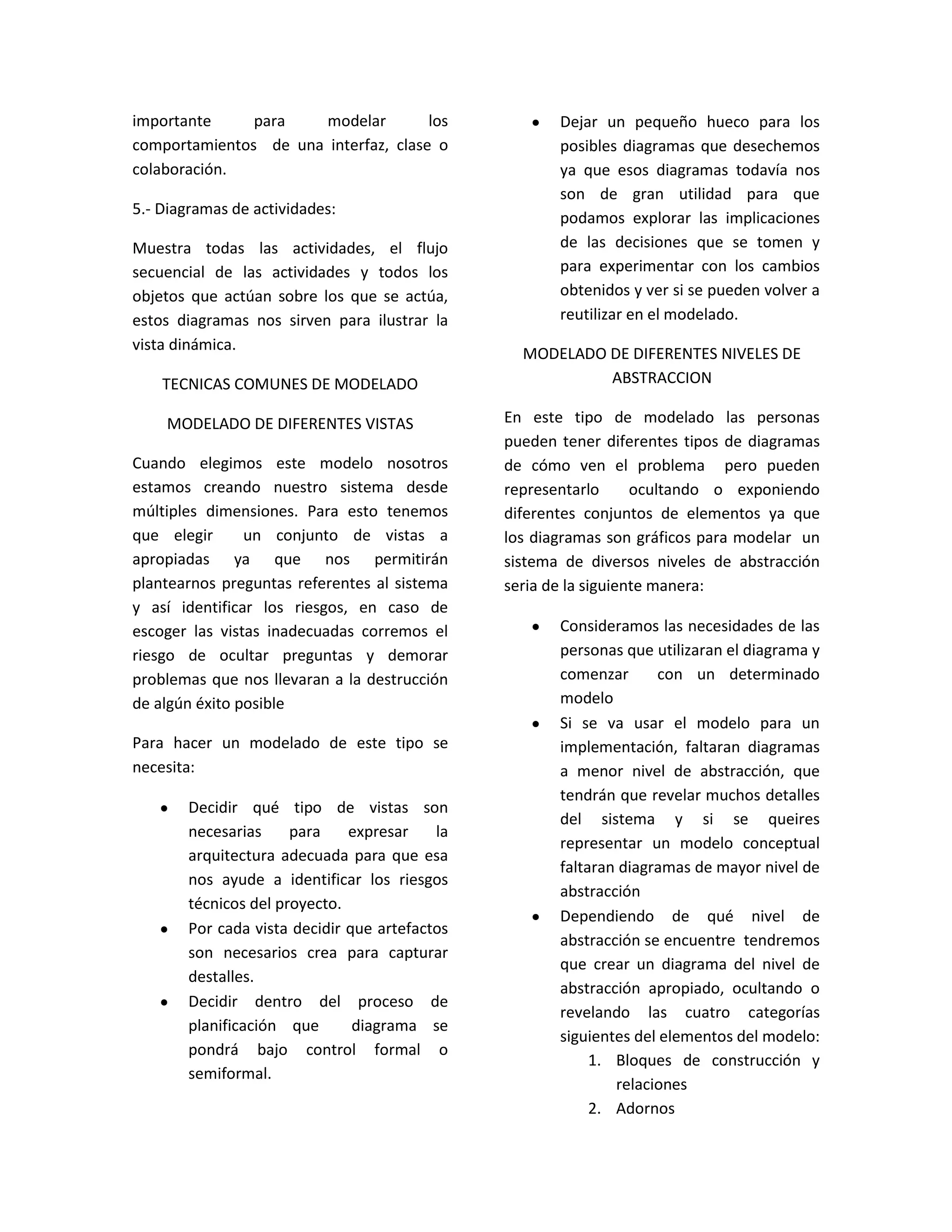 importante para modelar los
comportamientos de una interfaz, clase o
colaboración.
5.- Diagramasde actividades:
Muestra todas las actividades, el flujo
secuencial de las actividades y todos los
objetos que actúan sobre los que se actúa,
estos diagramas nos sirven para ilustrar la
vista dinámica.
TECNICAS COMUNES DE MODELADO
MODELADO DE DIFERENTES VISTAS
Cuando elegimos este modelo nosotros
estamos creando nuestro sistema desde
múltiples dimensiones. Para esto tenemos
que elegir un conjunto de vistas a
apropiadas ya que nos permitirán
plantearnospreguntasreferentes al sistema
y así identificar los riesgos, en caso de
escoger las vistas inadecuadas corremos el
riesgo de ocultar preguntas y demorar
problemas que nos llevaran a la destrucción
de algún éxito posible
Para hacer un modelado de este tipo se
necesita:
 Decidir qué tipo de vistas son
necesarias para expresar la
arquitectura adecuada para que esa
nos ayude a identificar los riesgos
técnicos del proyecto.
 Por cada vista decidir que artefactos
son necesarios crea para capturar
destalles.
 Decidir dentro del proceso de
planificación que diagrama se
pondrá bajo control formal o
semiformal.
 Dejar un pequeño hueco para los
posiblesdiagramasque desechemos
ya que esos diagramas todavía nos
son de gran utilidad para que
podamos explorar las implicaciones
de las decisiones que se tomen y
para experimentar con los cambios
obtenidosyversi se puedenvolver a
reutilizar en el modelado.
MODELADO DE DIFERENTES NIVELES DE
ABSTRACCION
En este tipo de modelado las personas
puedentener diferentes tipos de diagramas
de cómo ven el problema pero pueden
representarlo ocultando o exponiendo
diferentes conjuntos de elementos ya que
los diagramas son gráficos para modelar un
sistema de diversos niveles de abstracción
seria de la siguiente manera:
 Consideramoslasnecesidades de las
personasque utilizaranel diagramay
comenzar con un determinado
modelo
 Si se va usar el modelo para un
implementación, faltaran diagramas
a menor nivel de abstracción, que
tendránque revelarmuchosdetalles
del sistema y si se queires
representar un modelo conceptual
faltarandiagramasde mayor nivel de
abstracción
 Dependiendo de qué nivel de
abstracciónse encuentre tendremos
que crear un diagrama del nivel de
abstracción apropiado, ocultando o
revelando las cuatro categorías
siguientesdel elementosdel modelo:
1. Bloques de construcción y
relaciones
2. Adornos
 