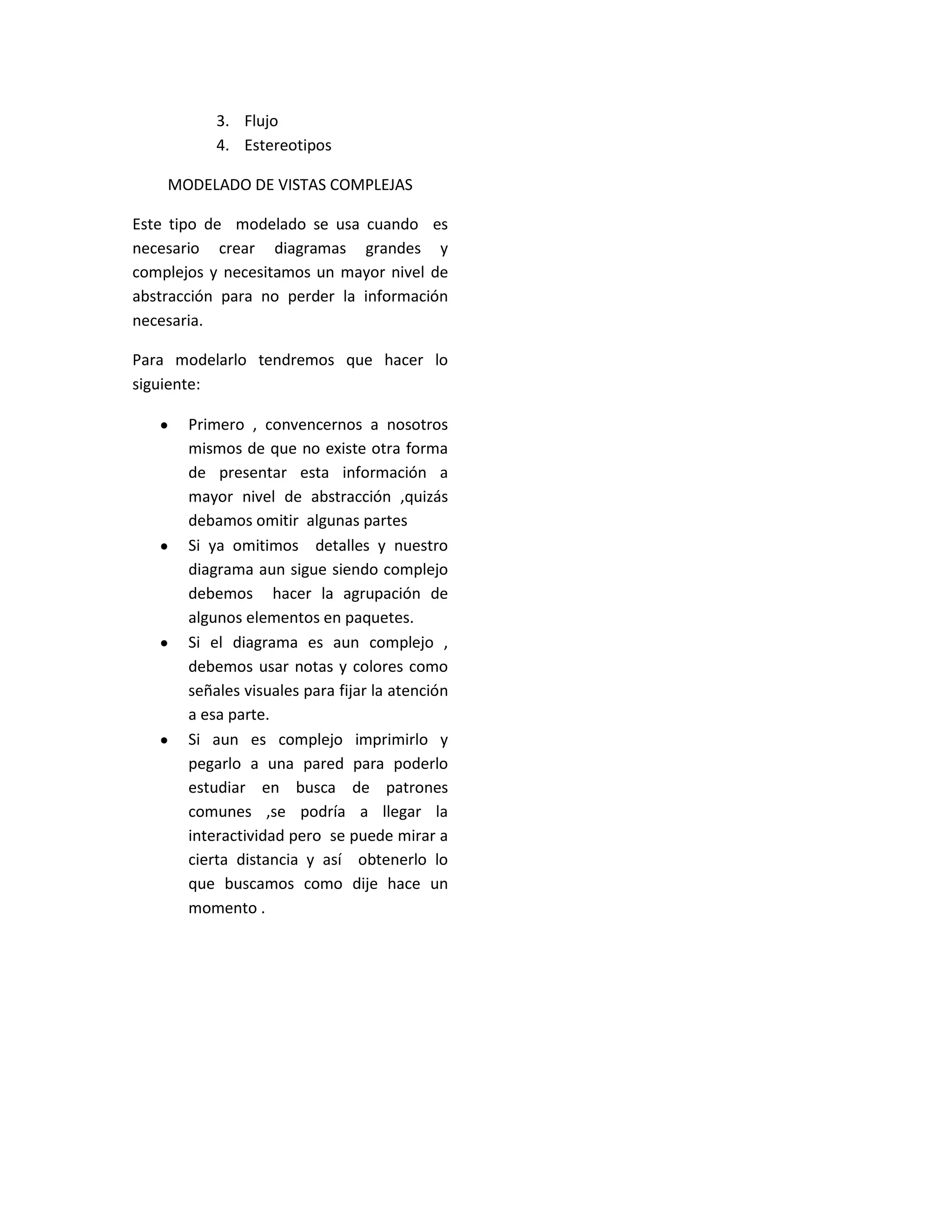 3. Flujo
4. Estereotipos
MODELADO DE VISTAS COMPLEJAS
Este tipo de modelado se usa cuando es
necesario crear diagramas grandes y
complejos y necesitamos un mayor nivel de
abstracción para no perder la información
necesaria.
Para modelarlo tendremos que hacer lo
siguiente:
 Primero , convencernos a nosotros
mismos de que no existe otra forma
de presentar esta información a
mayor nivel de abstracción ,quizás
debamos omitir algunas partes
 Si ya omitimos detalles y nuestro
diagramaaun sigue siendo complejo
debemos hacer la agrupación de
algunos elementos en paquetes.
 Si el diagrama es aun complejo ,
debemos usar notas y colores como
señalesvisualesparafijarlaatención
a esa parte.
 Si aun es complejo imprimirlo y
pegarlo a una pared para poderlo
estudiar en busca de patrones
comunes ,se podría a llegar la
interactividadpero se puede mirar a
cierta distancia y así obtenerlo lo
que buscamos como dije hace un
momento .
 