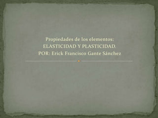 Propiedades de los elementos:
ELASTICIDAD Y PLASTICIDAD.
POR: Erick Francisco Gante Sánchez

 