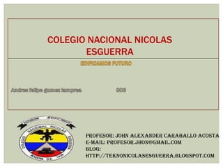 COLEGIO NACIONAL NICOLAS
ESGUERRA
PROFESOR: John Alexander Caraballo Acosta
E-MAIL: Profesor.jhon@gmail.com
Blog:
http://teknonicolasesguerra.blogspot.com
 