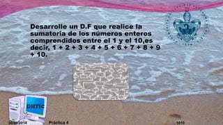 Desarrolle un D.F que realice la 
sumatoria de los números enteros 
comprendidos entre el 1 y el 10,es 
decir, 1 + 2 + 3 + 4 + 5 + 6 + 7 + 8 + 9 
+ 10. 
26/09/2014 Práctica 4 1010 
 