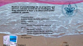 Realizar el pseudocódigo de un programa que 
permita calcular el área de un rectángulo. Se 
debe introducir la base y la altura para poder 
realizar el cálculo. 
Programa; área 
Entorno: BASE, ALTURA, AREA son 
número enteros 
Algoritmo: 
escribir “Introduzca la base y la 
altura” 
leer BASE, ALTURA 
calcular AREA = BASE * ALTURA 
escribir “El área del rectángulo es 
“AREA 
Fin programa 
26/09/2014 Práctica 4 2525 
 