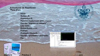 Estructuras de Repetición 
*Para (For) 
Inicio 
Suma<- 0; 
Promedio<-0; 
Para i<-1 hasta 5 con paso 1 hacer 
Escribir “Ingresa un número”; 
Leer num; 
Suma=Suma+num; 
FinPara 
Promedio=Suma/5; 
Escribir “promedio:”,promedio; 
Fin 
26/09/2014 Práctica 4 3333 
 