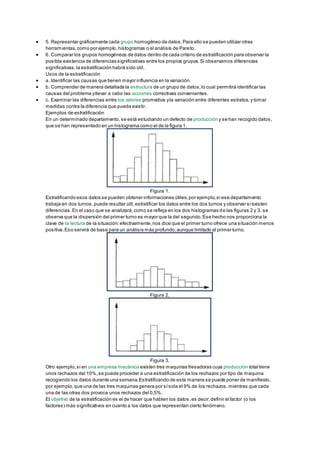 5. Representar gráficamente cada grupo homogéneo de datos.Para ello se pueden utilizar otras
herramientas,como por ejemplo,histogramas o el análisis de Pareto.
 6. Comparar los grupos homogéneos de datos dentro de cada criterio de estratificación para observar la
posible existencia de diferencias significativas entre los propios grupos.Si observamos diferencias
significativas,la estratificación habrá sido útil.
Usos de la estratificación
 a. Identificar las causas que tienen mayor influencia en la variación.
 b. Comprender de manera detallada la estructura de un grupo de datos,lo cual permitirá identificar las
causas del problema yllevar a cabo las acciones correctivas convenientes.
 c. Examinar las diferencias entre los valores promedios yla variación entre diferentes estratos,y tomar
medidas contra la diferencia que pueda existir.
Ejemplos de estratificación
En un determinado departamento,se está estudiando un defecto de producción y se han recogido datos,
que se han representado en un histograma como el de la figura 1.
Figura 1.
Estratificando esos datos se pueden obtener informaciones útiles;por ejemplo,si ese departamento
trabaja en dos turnos,puede resultar útil,estratificar los datos entre los dos turnos y observar si existen
diferencias.En el caso que se analizará,como se refleja en los dos histogramas de las figuras 2 y 3, se
observa que la dispersión del primer turno es mayor que la del segundo.Ese hecho nos proporciona la
clave de la lectura de la situación:efectivamente,nos dice que el primer turno ofrece una situación menos
positiva.Eso servirá de base para un análisis más profundo,aunque limitado al primer turno.
Figura 2.
Figura 3.
Otro ejemplo,si en una empresa mecánica existen tres maquinas fresadoras cuya producción total tiene
unos rechazos del 10%,se puede proceder a una estratificación de los rechazos por tipo de maquina
recogiendo los datos durante una semana.Estratificando de esta manera se puede poner de manifiesto,
por ejemplo,que una de las tres maquinas genera por sísola el 9% de los rechazos,mientras que cada
una de las otras dos provoca unos rechazos del 0,5%.
El objetivo de la estratificación es el de hacer que hablen los datos,es decir,definir el factor (o los
factores) más significativos en cuanto a los datos que representan cierto fenómeno.
 