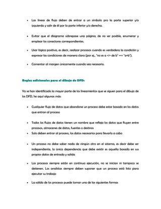 • Las líneas de flujo deben de entrar a un símbolo pro la parte superior y/o
izquierda y salir de él por la parte inferior y/o derecha.
• Evitar que el diagrama sobrepase una página; de no ser posible, enumerar y
emplear los conectores correspondientes.
• Usar lógica positiva, es decir, realizar procesos cuando es verdadera la condición y
expresar las condiciones de manera clara (por ej., "no es a =/= de b" ==> "a=b").
• Comentar al margen únicamente cuando sea necesario.
Reglas adicionales para el dibujo de DFD:
Ya se han identificado la mayor parte de los lineamientos que se siguen para el dibujo de
los DFD, he aquí algunas más:
• Cualquier flujo de datos que abandone un proceso debe estar basado en los datos
que entran al proceso
• Todos los flujos de datos tienen un nombre que refleja los datos que fluyen entre
procesos, almacenes de datos, fuentes o destinos
• Solo deben entrar al proceso, los datos necesarios para llevarlo a cabo
• Un proceso no debe saber nada de ningún otro en el sistema, es decir debe ser
independiente, la única dependencia que debe existir es aquella basada en sus
propios datos de entrada y salida
• Los procesos siempre están en continua ejecución, no se inician ni tampoco se
detienen. Los analistas siempre deben suponer que un proceso está listo para
ejecutar su trabajo
• La salida de los procesos puede tomar una de las siguientes formas
 