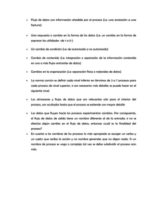 • Flujo de datos con información añadida por el proceso (i.e: una anotación a una
factura)
• Una respuesta o cambio en la forma de los datos (i.e: un cambio en la forma de
expresar las utilidades -de ¢ a $-)
• Un cambio de condición (i.e: de autorizado a no autorizado)
• Cambio de contenido (i.e: integración o separación de la información contenida
en uno o más flujos entrantes de datos)
• Cambios en la organización (i.e: separación física o redondeo de datos)
• La norma común es definir cada nivel inferior en términos de 3 a 7 procesos para
cada proceso de nivel superior, si son necesarios más detalles se puede hacer en el
siguiente nivel.
• Los almacenes y flujos de datos que son relevantes solo para el interior del
proceso, son ocultados hasta que el proceso se extiende con mayor detalle
• Los datos que fluyen hacia los procesos experimentan cambios. Por consiguiente,
el flujo de datos de salida tiene un nombre diferente al de la entrada; si no se
efectúa algún cambio en el flujo de datos, entonces ¿cuál es la finalidad del
proceso?
• En cuanto a los nombres de los procesos lo más apropiado es escoger un verbo y
un sujeto que reciba la acción y no nombre generales que no digan nada. Si un
nombre de proceso es vago o complejo tal vez se deba subdividir el proceso aún
más.
 